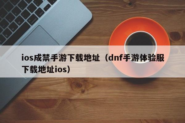 ios成禁手游下载地址（dnf手游体验服下载地址ios）