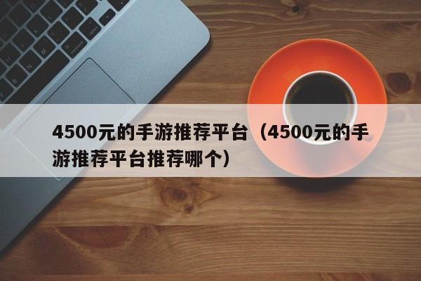 4500元的手游推荐平台（4500元的手游推荐平台推荐哪个）