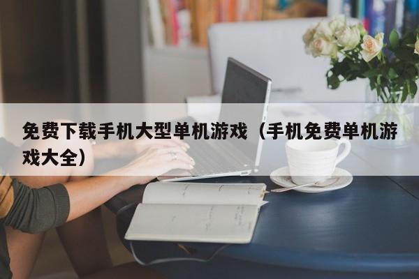 免费下载手机大型单机游戏（手机免费单机游戏大全）