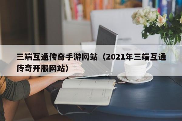 三端互通传奇手游网站（2021年三端互通传奇开服网站）