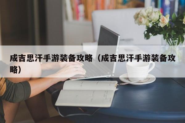 成吉思汗手游装备攻略（成吉思汗手游装备攻略）